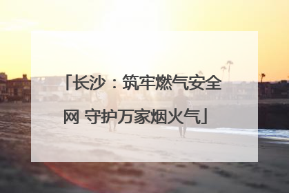 长沙：筑牢燃气安全网 守护万家烟火气