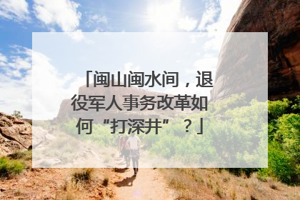 闽山闽水间，退役军人事务改革如何“打深井”？
