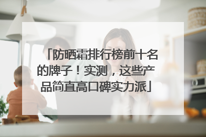 防晒霜排行榜前十名的牌子！实测，这些产品简直高口碑实力派