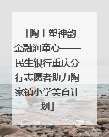 陶土塑神韵 金融润童心——民生银行重庆分行志愿者助力陶家镇小学美育计划