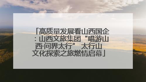 高质量发展看山西国企：山西文旅集团“唱游山西·问界太行” 太行山文化探索之旅燃情启幕