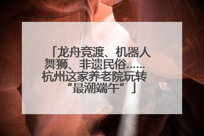 龙舟竞渡、机器人舞狮、非遗民俗……杭州这家养老院玩转“最潮端午”