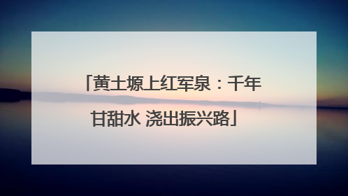 黄土塬上红军泉：千年甘甜水 浇出振兴路