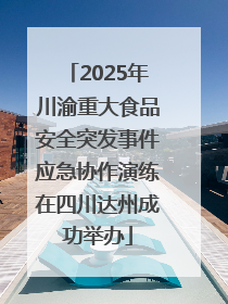 2025年川渝重大食品安全突发事件应急协作演练在四川达州成功举办