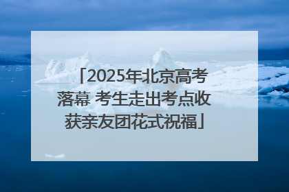 2025年北京高考落幕 考生走出考点收获亲友团花式祝福