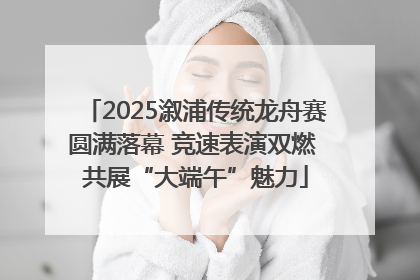 2025溆浦传统龙舟赛圆满落幕 竞速表演双燃 共展“大端午”魅力
