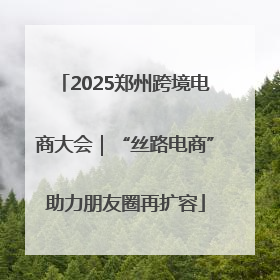 2025郑州跨境电商大会｜“丝路电商”助力朋友圈再扩容