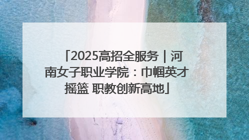 2025高招全服务｜河南女子职业学院：巾帼英才摇篮 职教创新高地