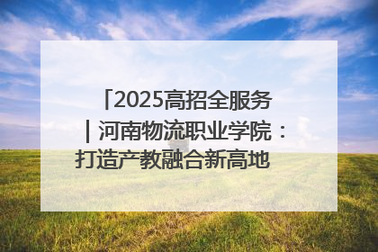 2025高招全服务｜河南物流职业学院：打造产教融合新高地 推动高质量快速发展