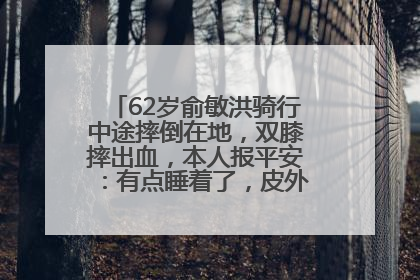 62岁俞敏洪骑行中途摔倒在地，双膝摔出血，本人报平安：有点睡着了，皮外伤，不用担心