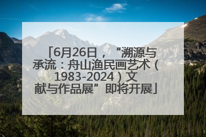 6月26日，“溯源与承流：舟山渔民画艺术（1983-2024）文献与作品展”即将开展
