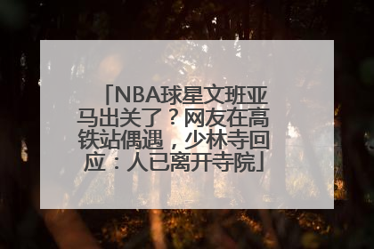 NBA球星文班亚马出关了？网友在高铁站偶遇，少林寺回应：人已离开寺院
